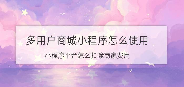 多用户商城小程序怎么使用 小程序平台怎么扣除商家费用？